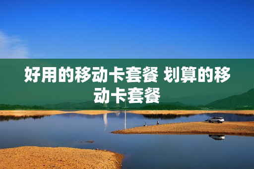 好用的移动卡套餐 划算的移动卡套餐