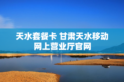 天水套餐卡 甘肃天水移动网上营业厅官网