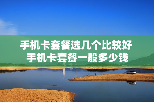 手机卡套餐选几个比较好 手机卡套餐一般多少钱