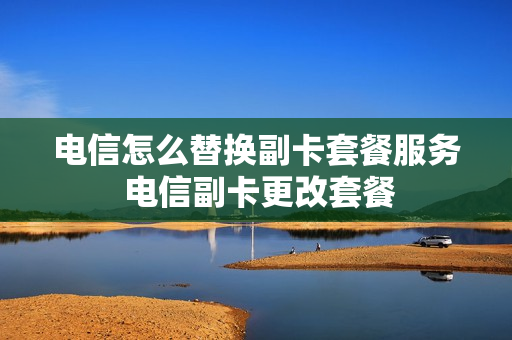 电信怎么替换副卡套餐服务 电信副卡更改套餐