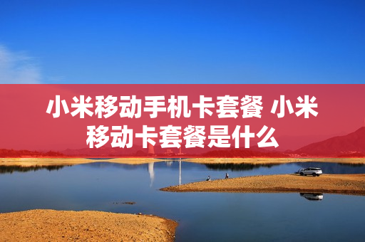 小米移动手机卡套餐 小米移动卡套餐是什么