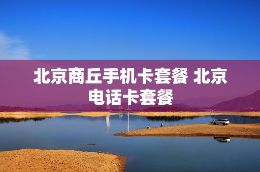 北京商丘手机卡套餐 北京电话卡套餐