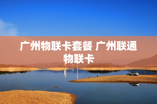 广州物联卡套餐 广州联通物联卡