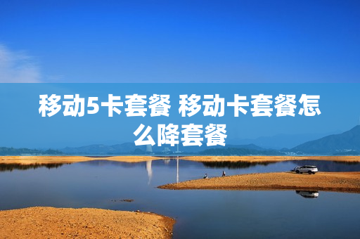 移动5卡套餐 移动卡套餐怎么降套餐