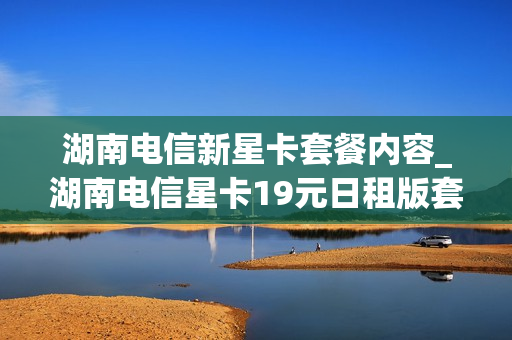 湖南电信新星卡套餐内容_湖南电信星卡19元日租版套餐详细介绍