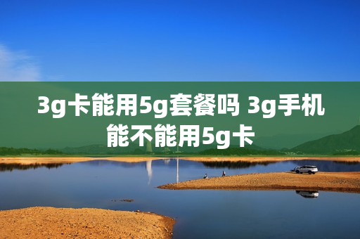 3g卡能用5g套餐吗 3g手机能不能用5g卡