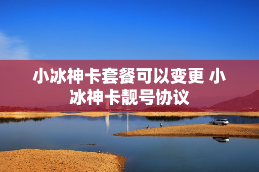 小冰神卡套餐可以变更 小冰神卡靓号协议