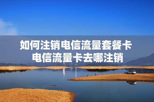 如何注销电信流量套餐卡 电信流量卡去哪注销