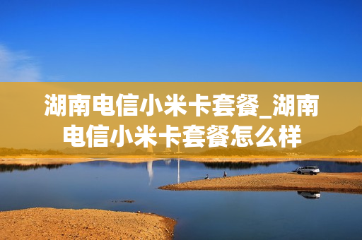 湖南电信小米卡套餐_湖南电信小米卡套餐怎么样