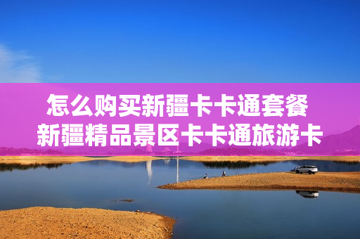 怎么购买新疆卡卡通套餐 新疆精品景区卡卡通旅游卡