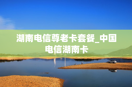 湖南电信尊老卡套餐_中国电信湖南卡