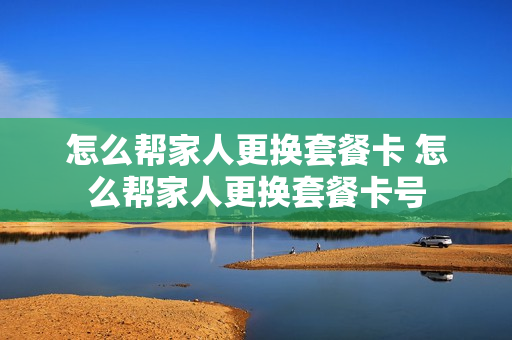 怎么帮家人更换套餐卡 怎么帮家人更换套餐卡号