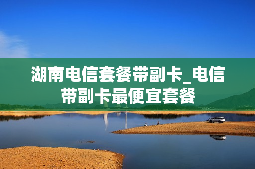 湖南电信套餐带副卡_电信带副卡最便宜套餐