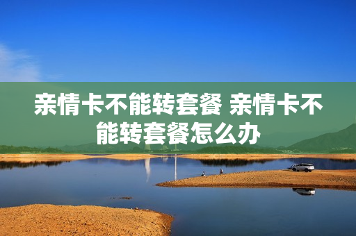 亲情卡不能转套餐 亲情卡不能转套餐怎么办