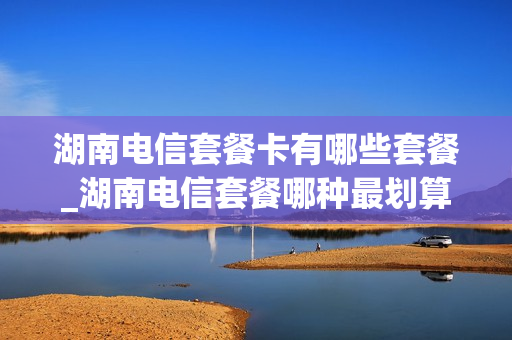 湖南电信套餐卡有哪些套餐_湖南电信套餐哪种最划算2021