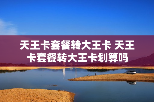 天王卡套餐转大王卡 天王卡套餐转大王卡划算吗