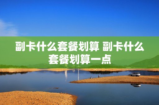 副卡什么套餐划算 副卡什么套餐划算一点