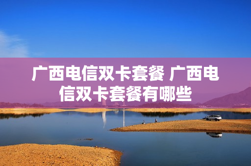 广西电信双卡套餐 广西电信双卡套餐有哪些