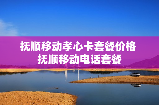 抚顺移动孝心卡套餐价格 抚顺移动电话套餐