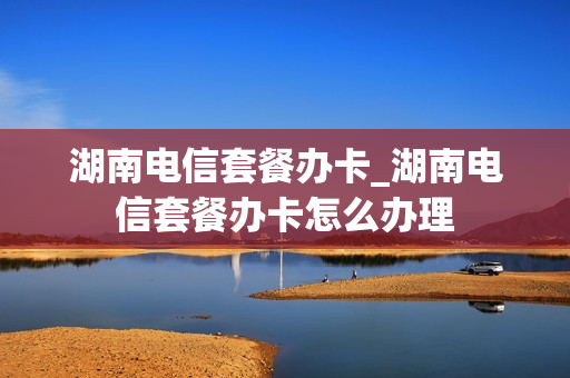 湖南电信套餐办卡_湖南电信套餐办卡怎么办理