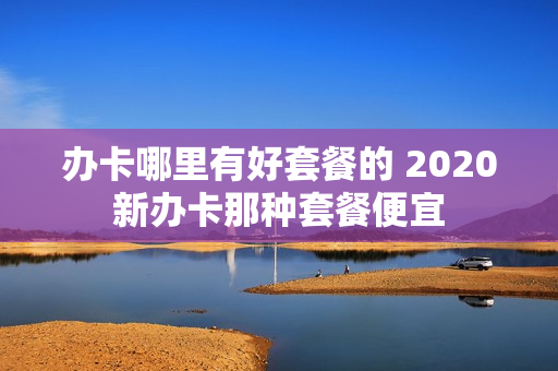 办卡哪里有好套餐的 2020新办卡那种套餐便宜