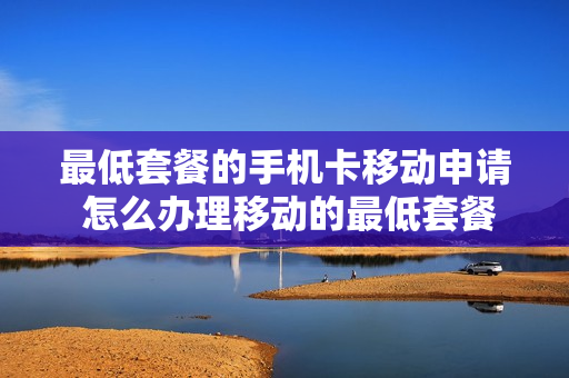 最低套餐的手机卡移动申请 怎么办理移动的最低套餐是多少