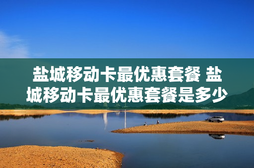 盐城移动卡最优惠套餐 盐城移动卡最优惠套餐是多少