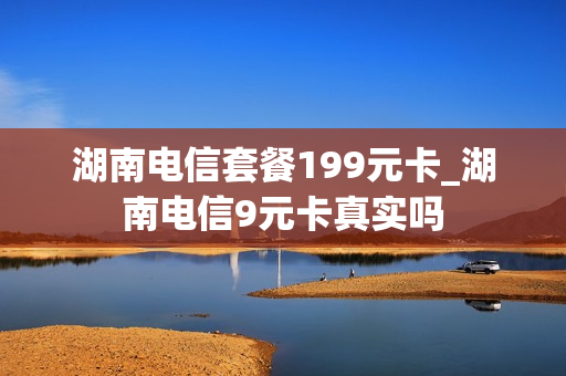 湖南电信套餐199元卡_湖南电信9元卡真实吗