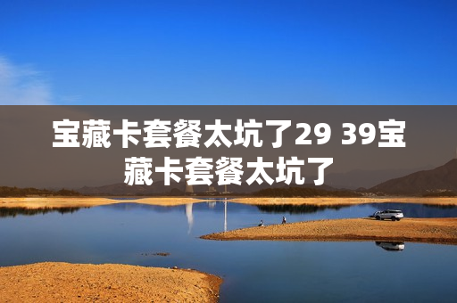 宝藏卡套餐太坑了29 39宝藏卡套餐太坑了