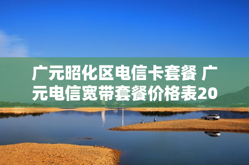 广元昭化区电信卡套餐 广元电信宽带套餐价格表2020