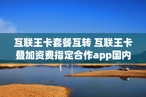 互联王卡套餐互转 互联王卡叠加资费指定合作app国内流量免费