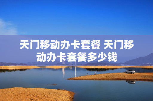 天门移动办卡套餐 天门移动办卡套餐多少钱