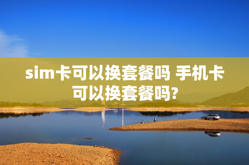 sim卡可以换套餐吗 手机卡可以换套餐吗?