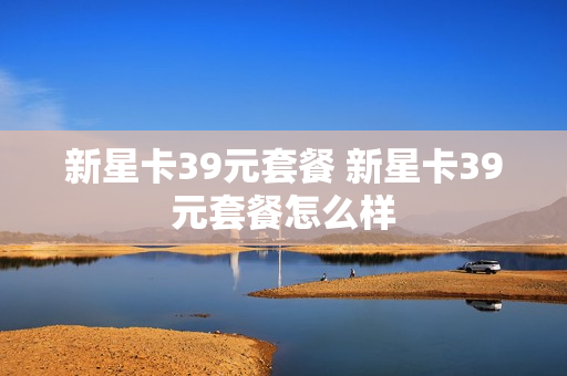 新星卡39元套餐 新星卡39元套餐怎么样