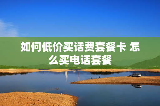 如何低价买话费套餐卡 怎么买电话套餐