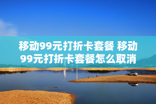 移动99元打折卡套餐 移动99元打折卡套餐怎么取消