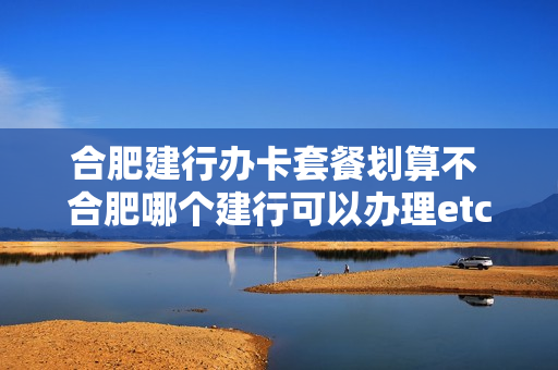 合肥建行办卡套餐划算不 合肥哪个建行可以办理etc
