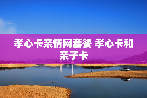 孝心卡亲情网套餐 孝心卡和亲子卡