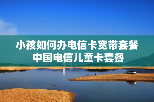 小孩如何办电信卡宽带套餐 中国电信儿童卡套餐
