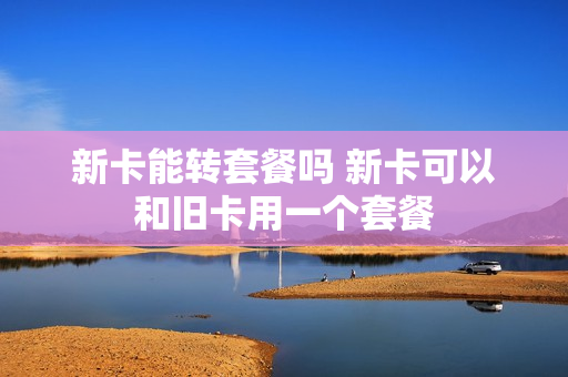 新卡能转套餐吗 新卡可以和旧卡用一个套餐