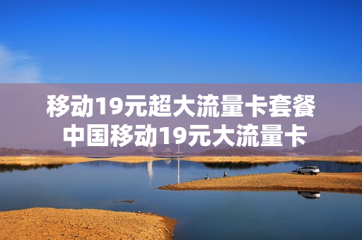 移动19元超大流量卡套餐 中国移动19元大流量卡