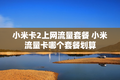 小米卡2上网流量套餐 小米流量卡哪个套餐划算