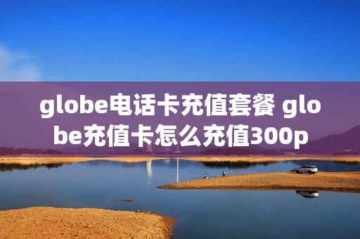 globe电话卡充值套餐 globe充值卡怎么充值300p