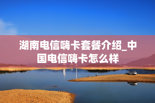 湖南电信嗨卡套餐介绍_中国电信嗨卡怎么样
