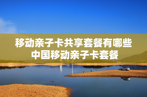 移动亲子卡共享套餐有哪些 中国移动亲子卡套餐