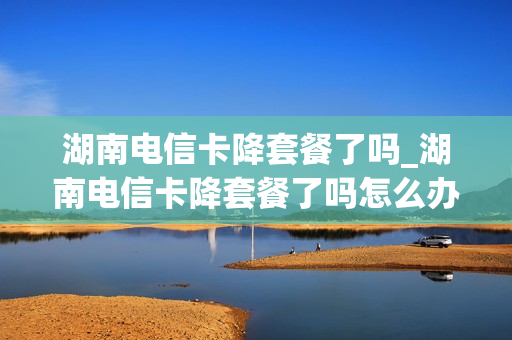 湖南电信卡降套餐了吗_湖南电信卡降套餐了吗怎么办理