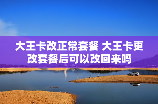 大王卡改正常套餐 大王卡更改套餐后可以改回来吗