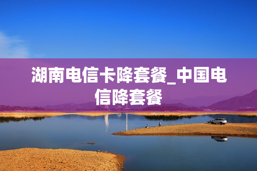 湖南电信卡降套餐_中国电信降套餐