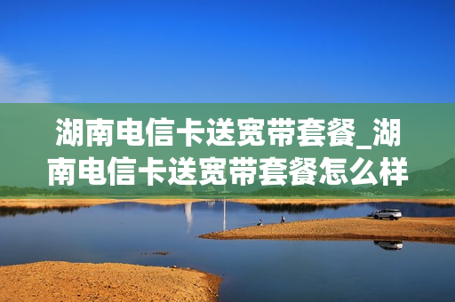 湖南电信卡送宽带套餐_湖南电信卡送宽带套餐怎么样