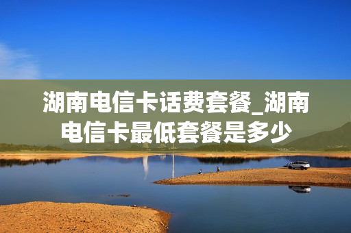 湖南电信卡话费套餐_湖南电信卡最低套餐是多少